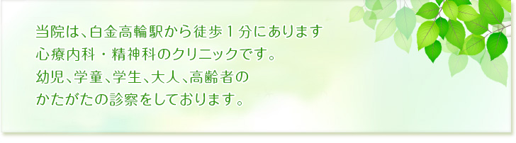 当院は、白金高輪駅から徒歩1分にあります心療内科・精神科のクリニックです。お子さんから、学童、学生、大人、高齢者のかたがたの診察をしております。